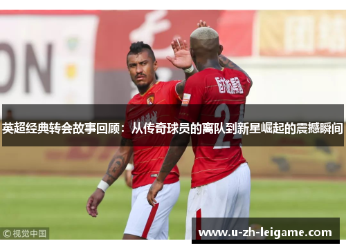 英超经典转会故事回顾：从传奇球员的离队到新星崛起的震撼瞬间