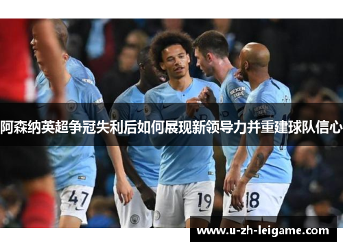 阿森纳英超争冠失利后如何展现新领导力并重建球队信心