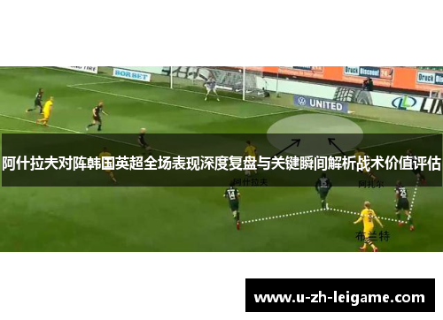 阿什拉夫对阵韩国英超全场表现深度复盘与关键瞬间解析战术价值评估 阿什拉夫对阵韩国英超全场表现深度复盘与关键瞬间解析战术价值评估