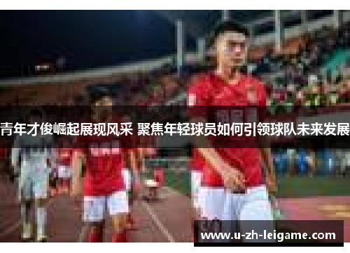 青年才俊崛起展现风采 聚焦年轻球员如何引领球队未来发展