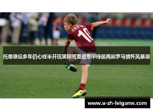 托蒂退役多年仍心痒半开玩笑称或重返意甲绿茵再掀罗马情怀风暴潮